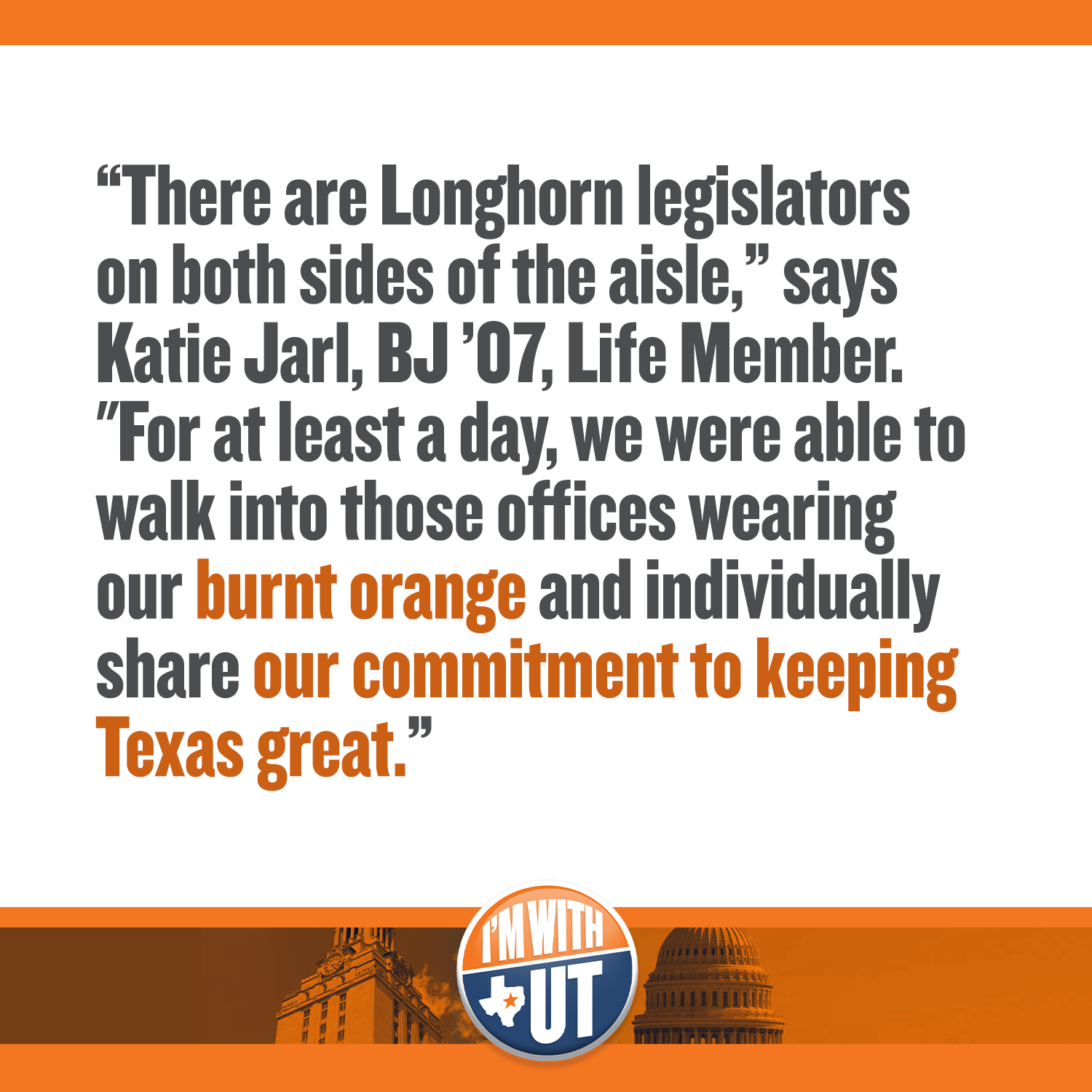 “There are Longhorn legislators on both sides of the aisle,” says Katie Jarl, BJ ’07, Life Member. "For at least a day, we were able to walk into those offices wearing our burnt orange and individually share our commitment to keeping Texas great.”